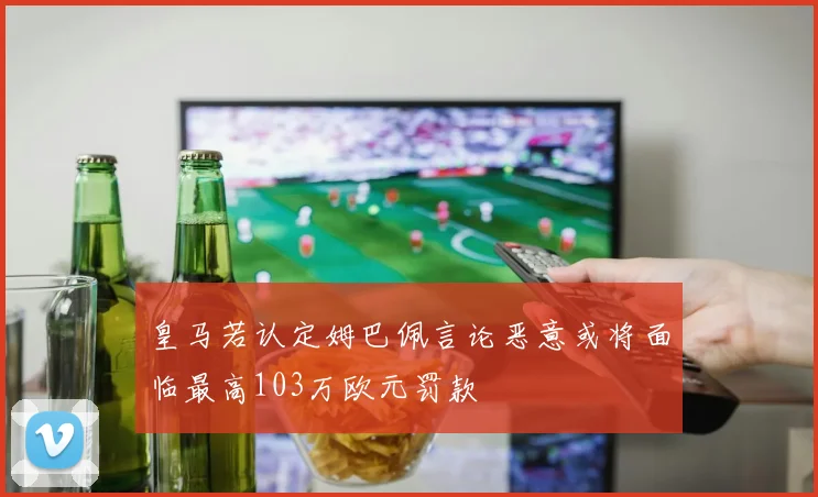 皇马若认定姆巴佩言论恶意或将面临最高103万欧元罚款