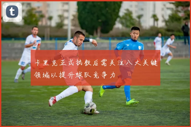 卡里克正式执教后需关注八大关键领域以提升球队竞争力