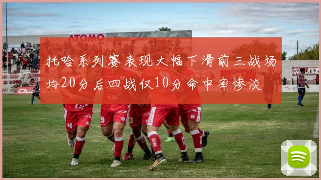 托哈系列赛表现大幅下滑前三战场均20分后四战仅10分命中率惨淡