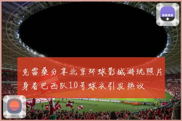 克雷桑分享北京环球影城游玩照片身着巴西队10号球衣引发热议