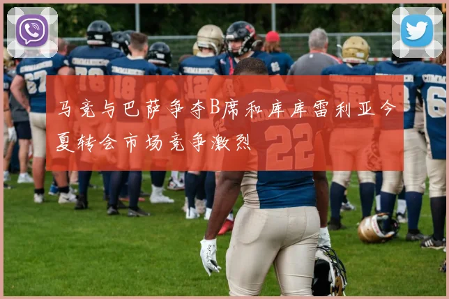 马竞与巴萨争夺B席和库库雷利亚今夏转会市场竞争激烈