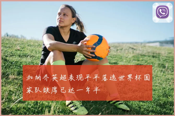 加纳乔英超表现平平落选世界杯国家队缺席已达一年半
