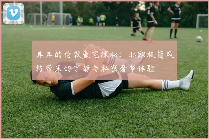 库库的伦敦豪宅探秘：北欧极简风格带来的宁静与私密奢华体验