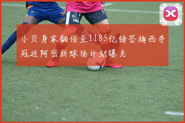 小贝身家翻倍至1185亿镑签梅西夺冠迈阿密新球场计划曝光
