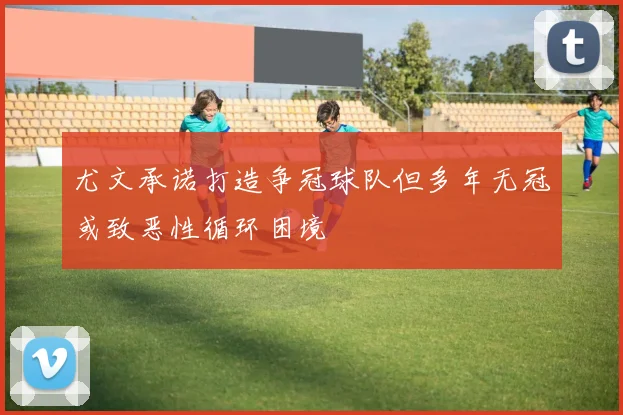 尤文承诺打造争冠球队但多年无冠或致恶性循环困境