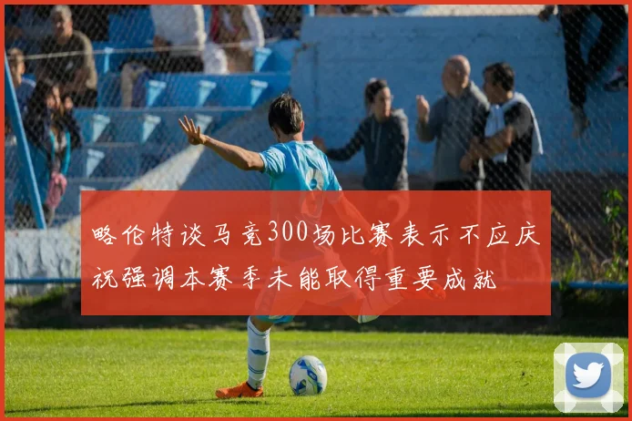 略伦特谈马竞300场比赛表示不应庆祝强调本赛季未能取得重要成就