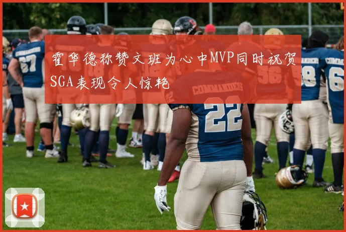 霍华德称赞文班为心中MVP同时祝贺SGA表现令人惊艳