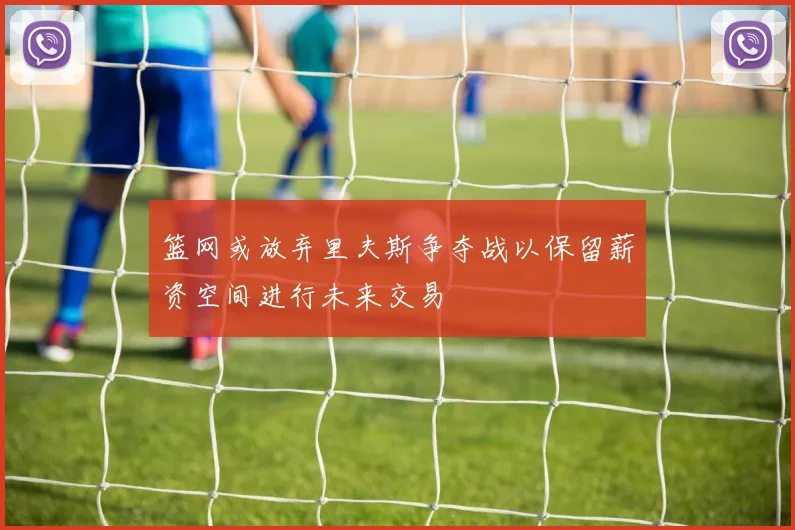 篮网或放弃里夫斯争夺战以保留薪资空间进行未来交易