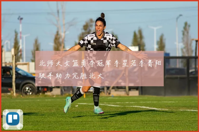 北师大女篮勇夺冠军李星若李青阳联手助力完胜北大