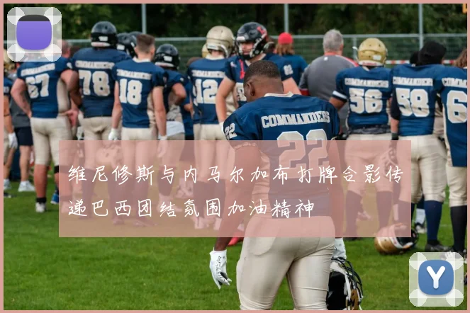 维尼修斯与内马尔加布打牌合影传递巴西团结氛围加油精神