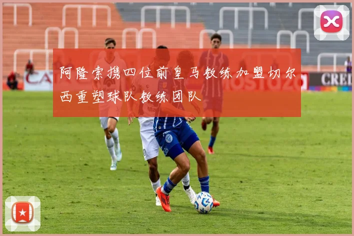 阿隆索携四位前皇马教练加盟切尔西重塑球队教练团队